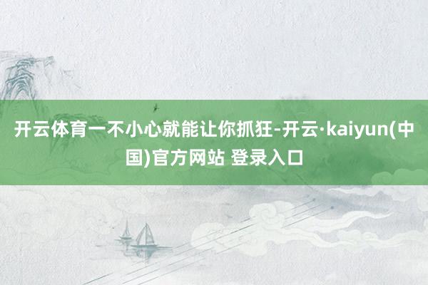 开云体育一不小心就能让你抓狂-开云·kaiyun(中国)官方网站 登录入口