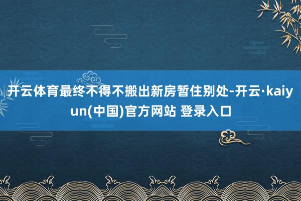 开云体育最终不得不搬出新房暂住别处-开云·kaiyun(中国)官方网站 登录入口