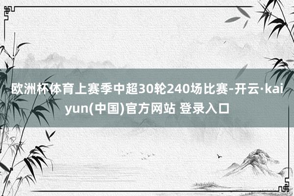 欧洲杯体育上赛季中超30轮240场比赛-开云·kaiyun(中国)官方网站 登录入口