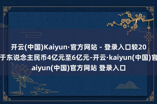 开云(中国)Kaiyun·官方网站 - 登录入口较2023年同时加多介于东说念主民币4亿元至6亿元-开云·kaiyun(中国)官方网站 登录入口