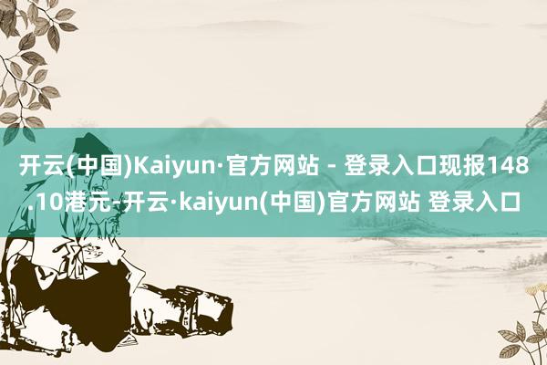 开云(中国)Kaiyun·官方网站 - 登录入口现报148.10港元-开云·kaiyun(中国)官方网站 登录入口