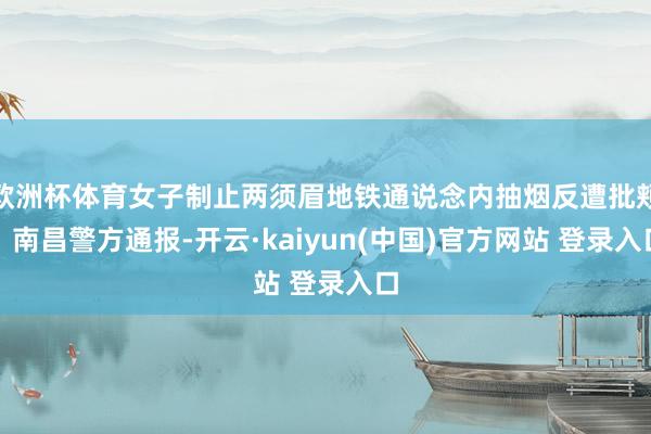 欧洲杯体育女子制止两须眉地铁通说念内抽烟反遭批颊！南昌警方通报-开云·kaiyun(中国)官方网站 登录入口