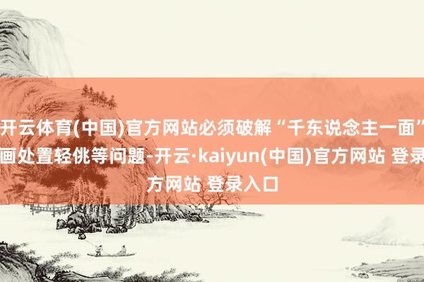 开云体育(中国)官方网站必须破解“千东说念主一面”、策画处置轻佻等问题-开云·kaiyun(中国)官方网站 登录入口