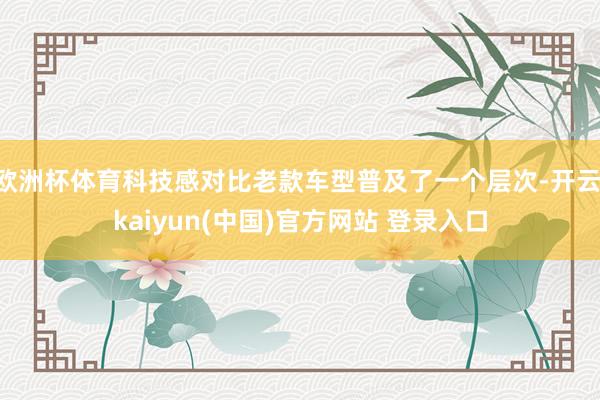 欧洲杯体育科技感对比老款车型普及了一个层次-开云·kaiyun(中国)官方网站 登录入口