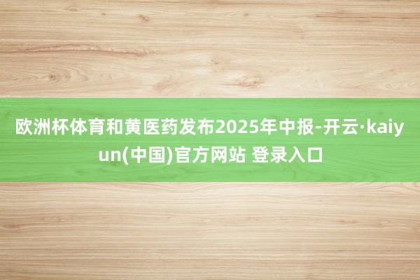 欧洲杯体育和黄医药发布2025年中报-开云·kaiyun(中国)官方网站 登录入口