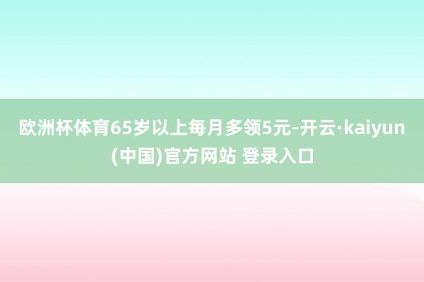 欧洲杯体育65岁以上每月多领5元-开云·kaiyun(中国)官方网站 登录入口