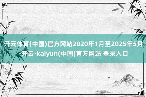 开云体育(中国)官方网站2020年1月至2025年5月-开云·kaiyun(中国)官方网站 登录入口