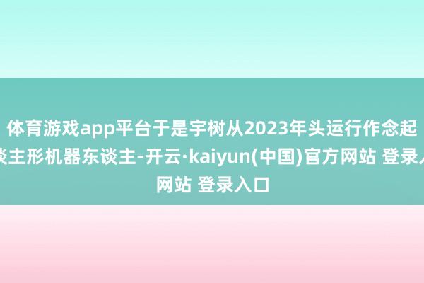 体育游戏app平台于是宇树从2023年头运行作念起东谈主形机器东谈主-开云·kaiyun(中国)官方网站 登录入口