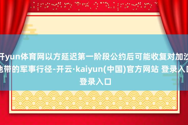 开yun体育网以方延迟第一阶段公约后可能收复对加沙地带的军事行径-开云·kaiyun(中国)官方网站 登录入口