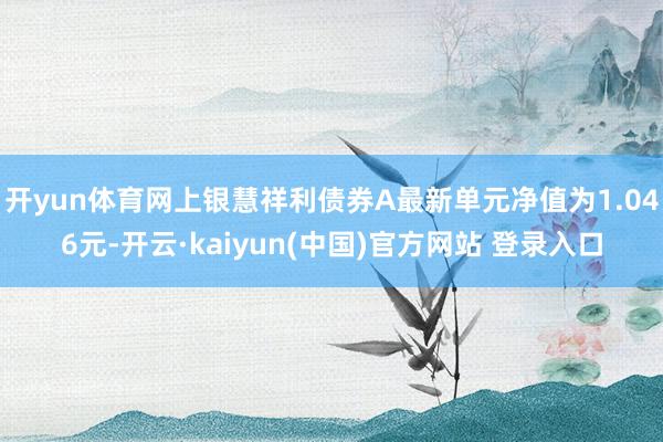 开yun体育网上银慧祥利债券A最新单元净值为1.046元-开云·kaiyun(中国)官方网站 登录入口