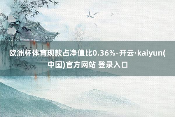 欧洲杯体育现款占净值比0.36%-开云·kaiyun(中国)官方网站 登录入口