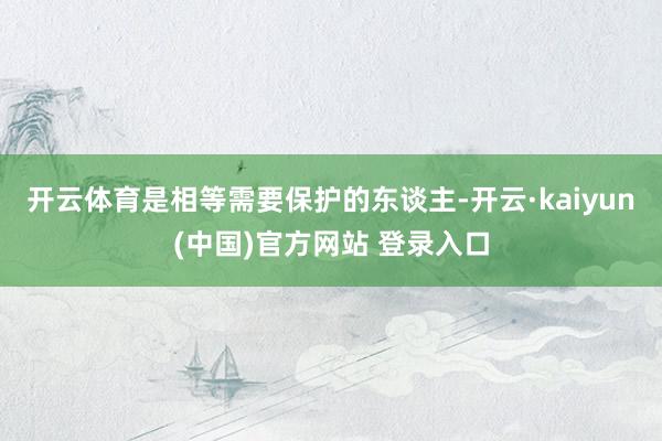 开云体育是相等需要保护的东谈主-开云·kaiyun(中国)官方网站 登录入口
