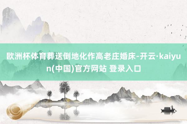 欧洲杯体育葬送倒地化作高老庄婚床-开云·kaiyun(中国)官方网站 登录入口
