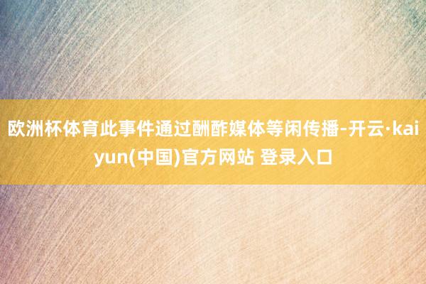 欧洲杯体育此事件通过酬酢媒体等闲传播-开云·kaiyun(中国)官方网站 登录入口