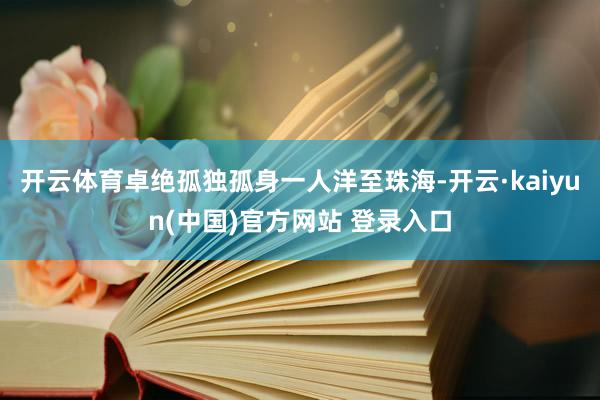 开云体育卓绝孤独孤身一人洋至珠海-开云·kaiyun(中国)官方网站 登录入口