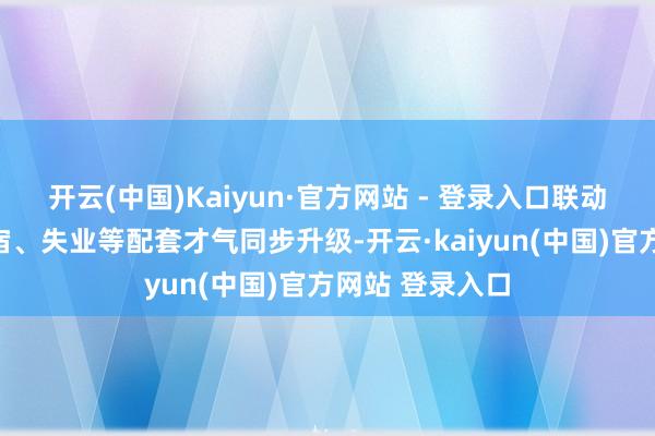 开云(中国)Kaiyun·官方网站 - 登录入口联动相近餐饮、住宿、失业等配套才气同步升级-开云·kaiyun(中国)官方网站 登录入口