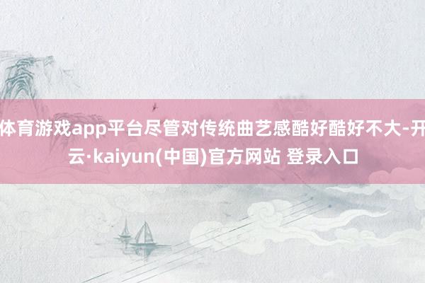 体育游戏app平台尽管对传统曲艺感酷好酷好不大-开云·kaiyun(中国)官方网站 登录入口