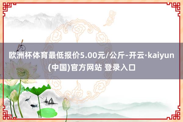 欧洲杯体育最低报价5.00元/公斤-开云·kaiyun(中国)官方网站 登录入口