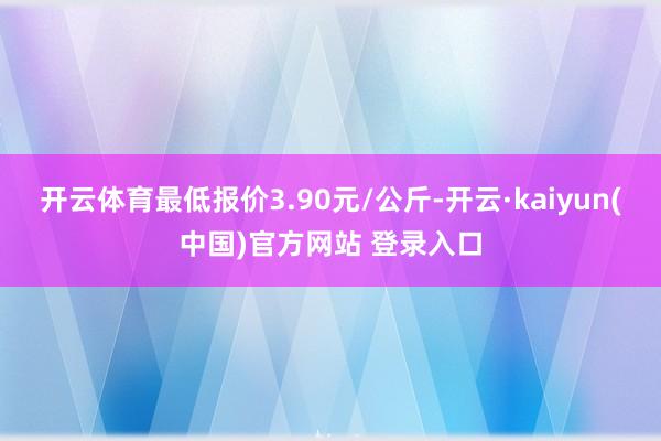 开云体育最低报价3.90元/公斤-开云·kaiyun(中国)官方网站 登录入口
