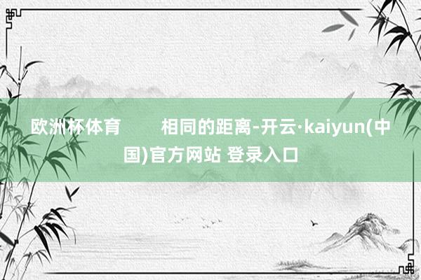 欧洲杯体育        相同的距离-开云·kaiyun(中国)官方网站 登录入口