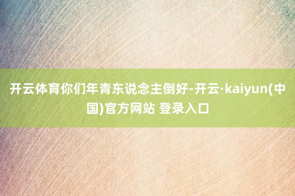 开云体育你们年青东说念主倒好-开云·kaiyun(中国)官方网站 登录入口