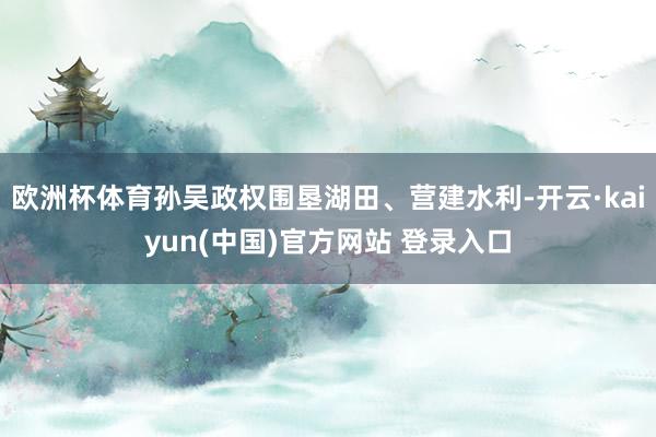 欧洲杯体育孙吴政权围垦湖田、营建水利-开云·kaiyun(中国)官方网站 登录入口