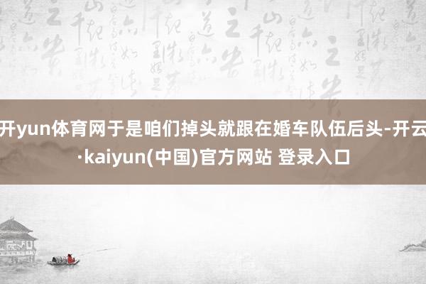 开yun体育网于是咱们掉头就跟在婚车队伍后头-开云·kaiyun(中国)官方网站 登录入口