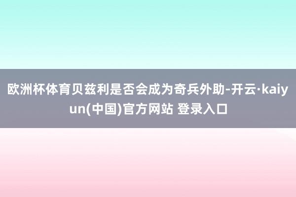欧洲杯体育贝兹利是否会成为奇兵外助-开云·kaiyun(中国)官方网站 登录入口