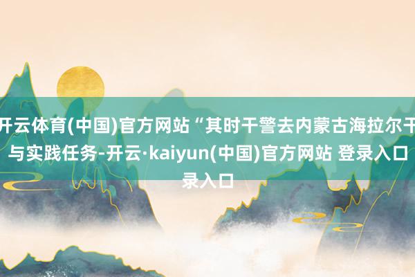 开云体育(中国)官方网站“其时干警去内蒙古海拉尔干与实践任务-开云·kaiyun(中国)官方网站 登录入口
