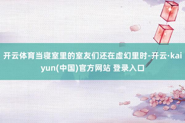 开云体育当寝室里的室友们还在虚幻里时-开云·kaiyun(中国)官方网站 登录入口