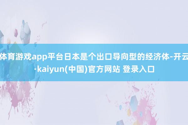 体育游戏app平台日本是个出口导向型的经济体-开云·kaiyun(中国)官方网站 登录入口