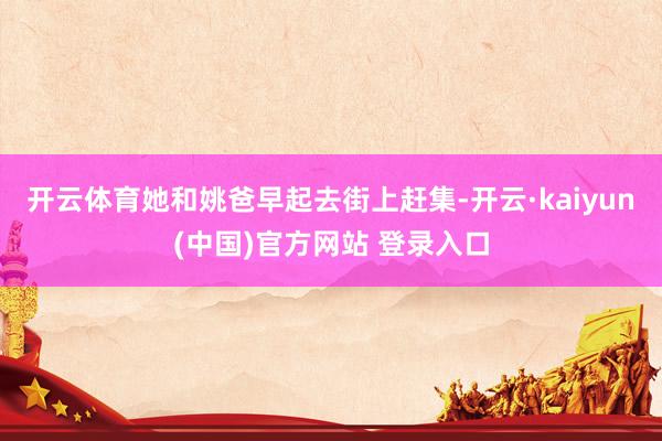 开云体育她和姚爸早起去街上赶集-开云·kaiyun(中国)官方网站 登录入口