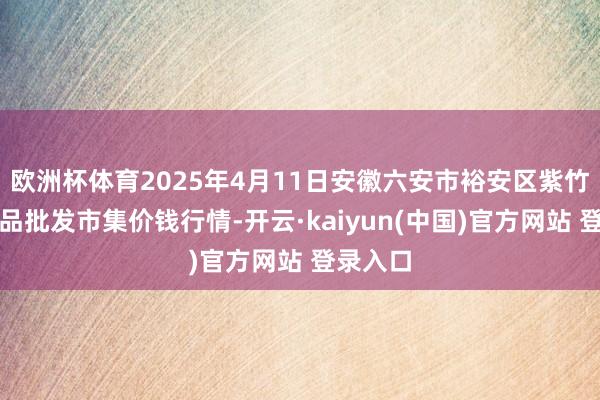 欧洲杯体育2025年4月11日安徽六安市裕安区紫竹林农居品批发市集价钱行情-开云·kaiyun(中国)官方网站 登录入口