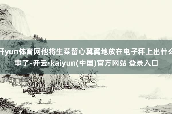 开yun体育网他将生菜留心翼翼地放在电子秤上出什么事了-开云·kaiyun(中国)官方网站 登录入口