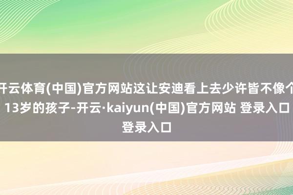 开云体育(中国)官方网站这让安迪看上去少许皆不像个13岁的孩子-开云·kaiyun(中国)官方网站 登录入口
