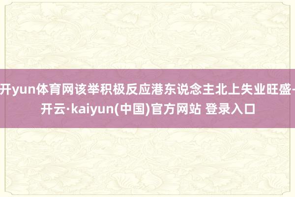开yun体育网该举积极反应港东说念主北上失业旺盛-开云·kaiyun(中国)官方网站 登录入口