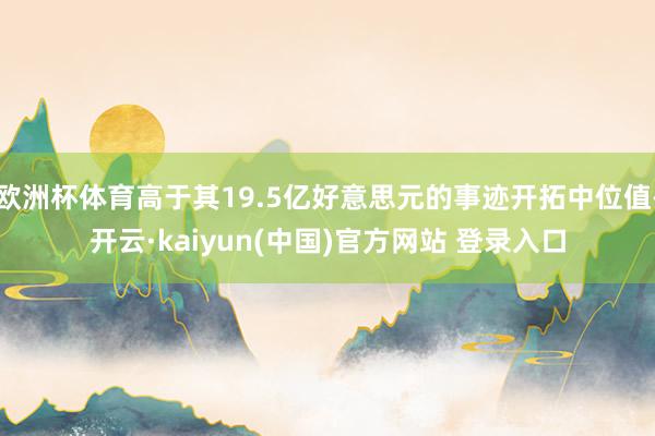欧洲杯体育高于其19.5亿好意思元的事迹开拓中位值-开云·kaiyun(中国)官方网站 登录入口