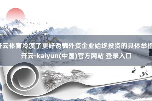 开云体育冷漠了更好诱骗外资企业始终投资的具体举措-开云·kaiyun(中国)官方网站 登录入口