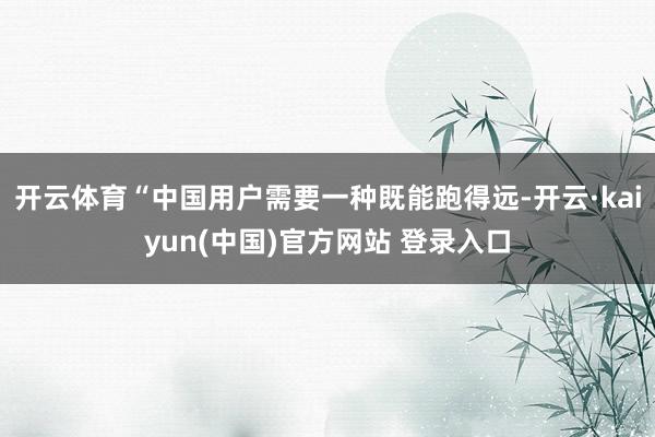开云体育“中国用户需要一种既能跑得远-开云·kaiyun(中国)官方网站 登录入口