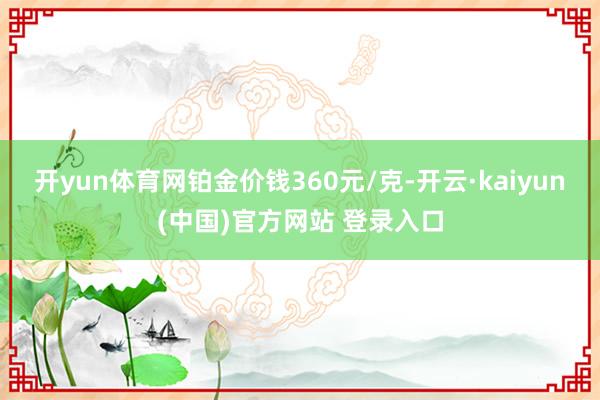 开yun体育网铂金价钱360元/克-开云·kaiyun(中国)官方网站 登录入口