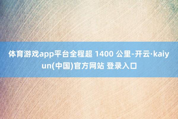 体育游戏app平台全程超 1400 公里-开云·kaiyun(中国)官方网站 登录入口