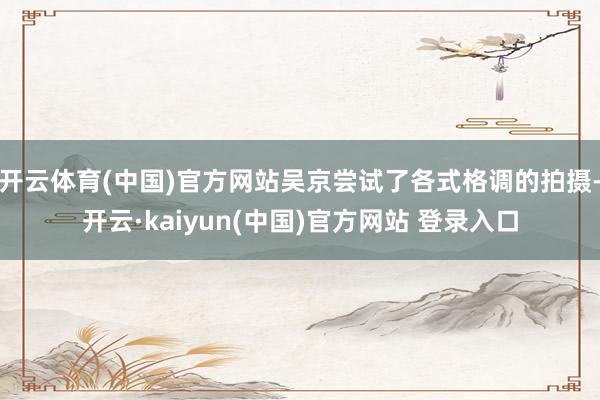 开云体育(中国)官方网站吴京尝试了各式格调的拍摄-开云·kaiyun(中国)官方网站 登录入口