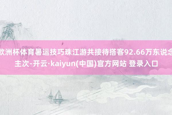 欧洲杯体育暑运技巧珠江游共接待搭客92.66万东说念主次-开云·kaiyun(中国)官方网站 登录入口