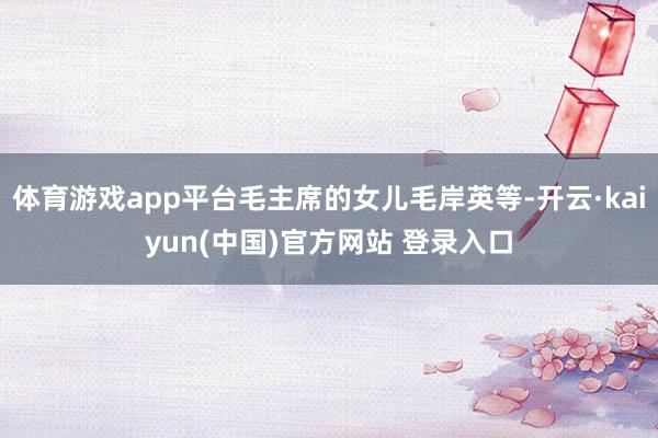 体育游戏app平台毛主席的女儿毛岸英等-开云·kaiyun(中国)官方网站 登录入口