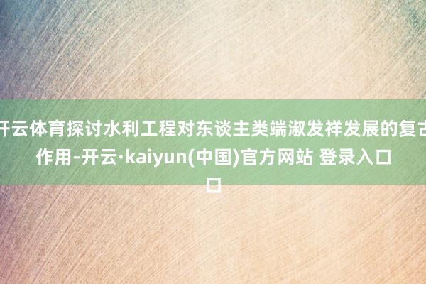 开云体育探讨水利工程对东谈主类端淑发祥发展的复古作用-开云·kaiyun(中国)官方网站 登录入口