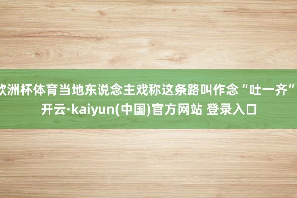 欧洲杯体育当地东说念主戏称这条路叫作念“吐一齐”-开云·kaiyun(中国)官方网站 登录入口