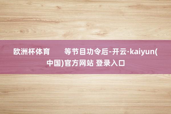 欧洲杯体育       等节目功令后-开云·kaiyun(中国)官方网站 登录入口