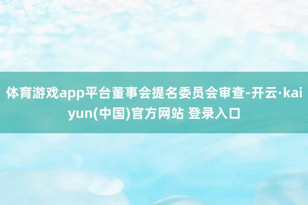 体育游戏app平台董事会提名委员会审查-开云·kaiyun(中国)官方网站 登录入口
