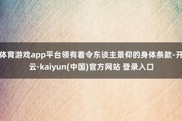体育游戏app平台领有着令东谈主景仰的身体条款-开云·kaiyun(中国)官方网站 登录入口