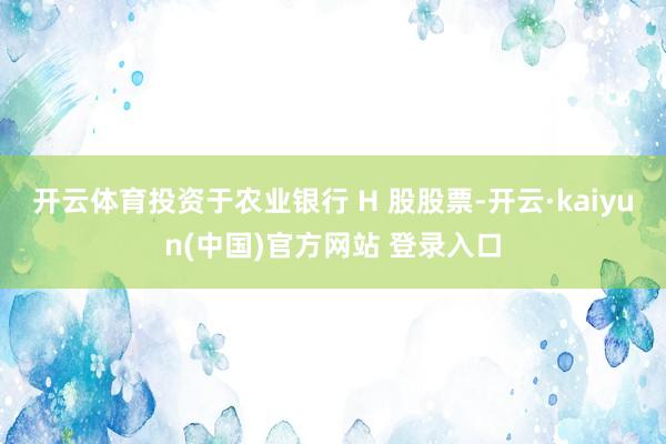 开云体育投资于农业银行 H 股股票-开云·kaiyun(中国)官方网站 登录入口